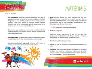 • Um grande pano: um tecido claro funciona melhor para fazer as
paredes e telhado. Um lençol na parte de cima (de preferência
king-size) ou uma toalha grande de mesa retangular seria
perfeito. Uma manta grande ou edredom podem funcionar
também, mas se for muito pesado a tenda pode inclinar-se no
centro e cair no momento de contar histórias.
• Pelo menos quatro cadeiras: uma em cada canto da tenda. São
melhores aquelas com a parte traseira alta pois proporcionam
apoio adicional à tenda.
• Comida enlatada: Deve por alguns objetos pesados para manter
os lados da tenda. As latas de comida são uma boa solução.
• Acessórios confortáveis (opcional): Adicionar pufes, sacos de
dormir, travesseiros, cobertores, animais de peluche,...
• Velas: Este é o segredo para assar “marshmallows” em casa.
Coloque as velas em pratos ou em porta-velas que dão um
pouco de estabilidade extra. Cada criança pode usar uma vela
ou por turnos assar os “marshmallows” sobre uma única vela.
São pequenas e não criam tanto calor.
Sugerimos usar velas sem parafina.
• Fósforos ou isqueiro.
• Paus para torrar: Dependendo do que tem em casa, mas
pauzinhos de madeira de comida chinesa, espetos e até garfos
para segurar os “marshmallows” podem ser usados.
• Marshmallows, biscoitos, chocolate, ...
• Pratos: no caso de não querer os deliciosos doces acabem no
chão.
• Toalhetes: Pode utilizar guardanapos embebidos em um pouco
de água, mas toalhetes húmidos são praticamente a melhor
coisa que existe quando se trata de limpar os dedos revestidos
de “marshmallows” e bigodes de chocolate.
 