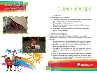 Vai demorar cerca de 10 minutos.
• Coloque as cadeiras em um retângulo. Vire as cadeiras de modo
que as costas fiquem em frente uns dos outros.
• Estenda o pano sobre as cadeiras.
• Colocar peso nos lados do tecido colocando as latas sobre os
assentos das cadeiras.
• Faça o chão da tenda divertido com acessórios confortáveis.
Vamos começar a jogar!
Não é necessário acender uma fogueira. Aqui tem uma opção
alternativa que é mais segura e com menor probabilidade de queimar a
sua casa.
• Coloque as velas em um lugar bastante alto, para evitar que as
crianças choquem ou brinquem sem a supervisão de adultos.
• Acenda as velas. Por favor, acompanhe atentamente todas as
atividades relacionadas com as velas.
• Coloque um “marshmallow” no “pau” de cada pessoa. Parta os
biscoitos em quadrados do tamanho de sanduíche e ponha no
prato.
• Toste os “marshmallows”, girando-os sobre as velas iluminadas.
• Faça os sanduíches nesta ordem: Coloque um biscoito no prato,
adicione o “marshmallow” assado e o chocolate. Cubra todo com
um segundo biscoito. A comer!
 