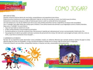 Quando contamos histórias dentro de uma tenda, compartilhamos uma experiência mais íntima.
Poderá encontrar histórias em muitos lugares diferentes. Pode ler um livro em voz alta ou contar uma história que já conhece.
Acrescente os nomes das crianças ou mude as histórias para tornar e sentir os contos de forma mais pessoal.
Use uma lanterna ou a luz do seu telefone para dar ao seu rosto sombras estranhas e tornar a experiência um pouco mais assustadora.
Use a "multidão" para obter ideias das crianças para a história. É uma ótima maneira de estimular a sua imaginação e tornar a história interativa.
Veja como a “multidão” cria uma historia:
• Faça com que todos se sentem em círculo
• O líder começa dizendo a frase de abertura da história
• A próxima pessoa no círculo diz a próxima frase. Este processo é repetido por cada pessoa por turnos e acrescentando à história até o fim.
• Faça perguntas em aberto que podem estimular o processo de pensamento da criança: De onde vem o personagem principal, onde vive, como se
sente, o que farias se estivesses nessa situação? ...
Na base da sua experiência pode desenvolver outras atividades criando um ambiente diferente (por exemplo pendurar estrelas de papel no teto).
Adicione jogos de cartas nas atividades, ou faça uma festa do pijama na tenda com as crianças. Não há limites para a imaginação.
É hora de se divertir com seus filhos, compartilhar histórias, e conectar com eles, conversando e brincando juntos.
 