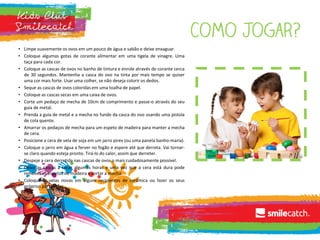 • Limpe suavemente os ovos em um pouco de água e sabão e deixe enxaguar.
• Coloque algumas gotas de corante alimentar em uma tigela de vinagre. Uma
taça para cada cor.
• Coloque as cascas de ovos no banho de tintura e enrole através do corante cerca
de 30 segundos. Mantenha a casca do ovo na tinta por mais tempo se quiser
uma cor mais forte. Usar uma colher, se não deseja colorir os dedos.
• Seque as cascas de ovos coloridas em uma toalha de papel.
• Coloque as cascas secas em uma caixa de ovos.
• Corte um pedaço de mecha de 10cm de comprimento e passe-o através do seu
guia de metal.
• Prenda a guia de metal e a mecha no fundo da casca do ovo usando uma pistola
de cola quente.
• Amarrar os pedaços de mecha para um espeto de madeira para manter a mecha
de cera.
• Posicione a cera de vela de soja em um jarro pirex (ou uma panela banho-maria).
• Coloque o jarro em água a ferver no fogão e espere até que derreta. Vai tornar-
se claro quando esteja pronto. Tirá-lo do calor, assim que derreter.
• Despeje a cera derretida nas cascas de ovos o mais cuidadosamente possível.
• Deixe as cascas a secar algumas horas e uma vez que a cera está dura pode
remover os espetos de madeira e cortar a mecha.
• Coloque as velas novas em alguns recipientes de cerâmica ou fazer os seus
próprios porta velas.
 