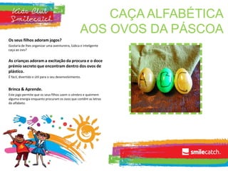 CAÇA ALFABÉTICA
AOS OVOS DA PÁSCOA
Os seus filhos adoram jogos?
Gostaria de lhes organizar uma aventureira, lúdica e inteligente
caça ao ovo?
As crianças adoram a excitação da procura e o doce
prémio secreto que encontram dentro dos ovos de
plástico.
É fácil, divertido e útil para o seu desenvolvimento.
Brinca & Aprende.
Este jogo permite que os seus filhos usem o cérebro e queimem
alguma energia enquanto procuram os ovos que contêm as letras
do alfabeto.
 