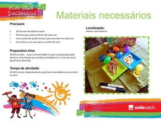 Materiais necessários
Precisará:
• 20-26 ovos de plástico vazios
• Prémios para colocar dentro de cada ovo
• Uma caneta de quadro branco para escrever em cada ovo
• Um cesto ou um saco para a recolha de ovos
Preparation time:
30-60 minutos - esta é uma atividade na qual a preparação pode
demorar mais tempo que a própria atividade em si, uma vez que é
igualmente divertida.
Tempo de atividade:
20-40 minutos, dependendo do quão bem escondidos se encontrem
os ovos.
Localização:
Interior e/ou exterior
 