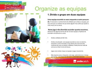 Organize as equipas
1. Divida o grupo em duas equipas
Uma equipa esconde os ovos enquanto a outra procura-
os. É necessário o conhecimento do alfabeto por ambas as equipas, por
isso, terá que se certificar de que existe alguém mais velho que ajude os
mais novos com as letras.
Neste jogo é tão divertido esconder quanto encontrar,
deixamos-lhe algumas formas de dar às duas equipas a hipótese de
esconder e de procurar os ovos:
• Divida o alfabeto (A-M, N-Z).
• Divida a localização: uma equipa esconde os ovos no exterior,
enquanto a outra esconde os ovos dentro de casa (use dois
conjuntos de ovos ou divida o alfabeto). Pode procurar tudo de
uma vez ou fazer turnos de busca.
• Jogue uma ronda, troque as equipas e jogue novamente.
• Não importa como o disputam, este jogo pode demorar o tempo
que quiser…tudo depende de como o pretendam executar.
 