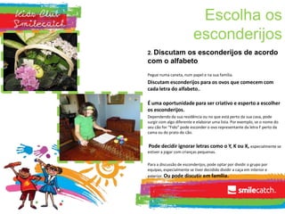 Escolha os
esconderijos
2. Discutam os esconderijos de acordo
com o alfabeto
Pegue numa caneta, num papel e na sua família.
Discutam esconderijos para os ovos que comecem com
cada letra do alfabeto..
É uma oportunidade para ser criativo e esperto a escolher
os esconderijos.
Dependendo da sua residência ou no que está perto da sua casa, pode
surgir com algo diferente e elaborar uma lista. Por exemplo, se o nome do
seu cão for “Fido” pode esconder o ovo representante da letra F perto da
cama ou do prato do cão.
Pode decidir ignorar letras como o Y, K ou X, especialmente se
estiver a jogar com crianças pequenas.
Para a discussão de esconderijos, pode optar por dividir o grupo por
equipas, especialmente se tiver decidido dividir a caça em interior e
exterior. Ou pode discutir em família.
 