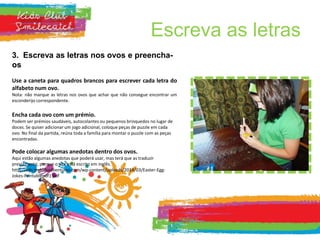 Escreva as letras
3. Escreva as letras nos ovos e preencha-
os
Use a caneta para quadros brancos para escrever cada letra do
alfabeto num ovo.
Nota: não marque as letras nos ovos que achar que não consegue encontrar um
esconderijo correspondente.
Encha cada ovo com um prémio.
Podem ser prémios saudáveis, autocolantes ou pequenos brinquedos no lugar de
doces. Se quiser adicionar um jogo adicional, coloque peças de puzzle em cada
ovo. No final da partida, reúna toda a família para montar o puzzle com as peças
encontradas.
Pode colocar algumas anedotas dentro dos ovos.
Aqui estão algumas anedotas que poderá usar, mas terá que as traduzir
previamente, porque o site está escrito em inglês.
http://cdn.mykidsadventures.com/wp-content/uploads/2014/03/Easter-Egg-
Jokes-Printablepdf1.pdf
 