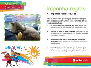 Imponha regras
4. Imponha regras de jogo
Para se certificar de que este jogo é divertido e seguro
para todos os jogadores, reúna toda a família a coloque
regras e expetativas.
• Por exemplo, não vale esconder em sítios sujos. Pode
esconder os ovos perto do caixote de lixo, mas não dentro dele.
• Procure os ovos de forma correta, começando no A ao Z.
Por exemplo, se está à procura do ovo“B” e, por acaso, encontra o
“Y”, não pode recolhê-lo!
• Esconda os ovos em locais que todos consigam
alcançar. Todos os membros das equipas devem conseguir ver e
alcançar os ovos.
• Esconda os ovos em áreas em que todos estejam
autorizados a entrar. Se as crianças não pdoem entrar na
garagem ou no escritório, não esconda os ovos aí.
 