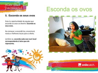 Esconda os ovos
5. Esconda os seus ovos
Esta é a oportunidade da equipa que
esconde os ovos se divertir. Esconda os
seus ovos.
Ao começar a escondê-los, encontrará
novos e melhores locais para o efeito.
Lembre-se, esconda cada ovo num local
correspondente à letra que ele
representa.
 