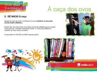 À caça dos ovos
5. DÊ INICIO À caça
Equipa da caça aos ovos: certifiquem-se que recolhem os ovos pela
correta ordem alfabetica.
Poderá dar aos mais novos uma cópia escrita do alfabeto para os ajudar
nessa procura. Também é divertido cantar a ´música do alfabeto e
mantem os mais novos na tarefa.
A caça pode ser tão fácil ou difícil quanto queira.
 