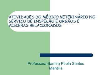 ATIVIDADES DO MÉDICO VETERINÁRIO NO
SERVIÇO DE INSPEÇÃO E ORGÃOS E
VÍSCERAS RELACIONADOS
Professora Samira Pirola Santos
Mantilla
 