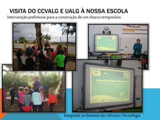 VISITA DO CCVALG E UALG À NOSSA ESCOLA
Integradana Semana da Ciência e Tecnologia
Intervenção preliminarpara a construção deum charco temporário.
 