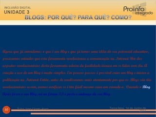 Agora que já entendemos o que é um  blog  e que já temos uma idéia do seu potencial educativo, precisamos entender que esta ferramenta revolucionou a comunicação na  Internet . Um dos aspectos revolucionários desta ferramenta advém da facilidade técnica em se lidar com ela. A criação e uso de um blog é muito simples. Em poucos passos é possível criar um blog e iniciar a publicação na  Internet . Então, antes de analisarmos mais atentamente por que os  Blogs  são tão revolucionários assim, vamos verificar se é tão fácil mesmo criar um criando-o.  Criando o  Blog Após fazer o seu blog, vá ao fórum 3.3 e poste o endereço do seu blog Terça-feira, 14 de Junho de 2011 Tutor Jose Cicero Alves 