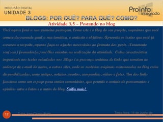 Você agora fará a sua primeira postagem. Como este é o blog do seu projeto, sugerimos que você comece descrevendo qual a sua temática, o contexto e objetivos. Aproveite os textos que você já escreveu a respeito, apenas faça os ajustes necessários ao formato dos posts. Novamente seu(sua) formador(a) vai lhes orientar na realização da atividade.  Outra característica importante nos textos veiculados nos  Blogs  é a presença contínua de links que remetem ao endereço de e-mail do autor, a outros sites, onde as matérias originais mencionadas no blog estão disponibilizadas, como artigos, notícias, eventos, campanhas, vídeos e fotos. Um dos links funciona como um espaço para enviar comentários, que permite o contato de pensamentos e opiniões entre o leitor e o autor do blog.  Saiba mais!  Terça-feira, 14 de Junho de 2011 Tutor Jose Cicero Alves Atividade 3.5 – Postando no blog 