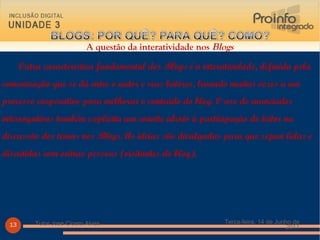   Outra característica fundamental dos  Blogs  é a interatividade, definida pela comunicação que se dá entre o autor e seus leitores, levando muitas vezes a um processo cooperativo para melhorar o conteúdo do blog. O uso de enunciados interrogativos também explicita um convite aberto à participação do leitor na discussão dos temas nos  Blogs . As ideias são divulgadas para que sejam lidas e discutidas com outras pessoas (visitantes do blog). Terça-feira, 14 de Junho de 2011 Tutor Jose Cicero Alves A questão da interatividade nos  Blogs 