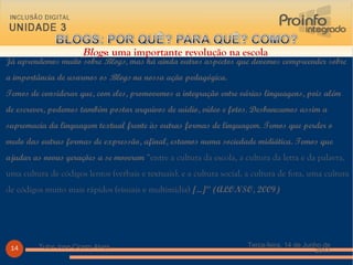 Já aprendemos muito sobre  Blogs , mas há ainda outros aspectos que devemos compreender sobre a importância de usarmos os  Blogs  na nossa ação pedagógica. Temos de considerar que, com eles, promovemos a integração entre várias linguagens, pois além de escrever, podemos também postar arquivos de aúdio, vídeo e fotos. Desbancamos assim a supremacia da linguagem textual frente às outras formas de linguagem. Temos que perder o medo das outras formas de expressão, afinal, estamos numa sociedade midiática. Temos que ajudar as novas gerações a se moverem  “entre a cultura da escola, a cultura da letra e da palavra, uma cultura de códigos lentos (verbais e textuais), e a cultura social, a cultura de fora, uma cultura de códigos muito mais rápidos (visuais e multimídia)  [...]” (ALONSO, 2009) Terça-feira, 14 de Junho de 2011 Tutor Jose Cicero Alves Blogs : uma importante revolução na escola  
