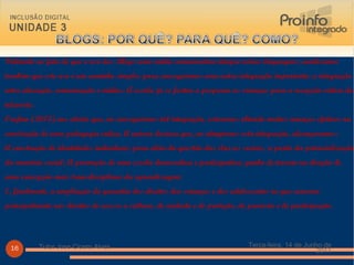 Voltando ao fato de que o uso dos  Blogs  como mídia comunicativa integra várias linguagens, analisamos também que este uso é um caminho simples para conseguirmos uma outra integração importante: a integração entre educação, comunicação e mídias. A escola já se furtou a preparar as crianças para a recepção crítica da televisão.  Orofino (2005) nos alerta que, ao conseguirmos tal integração, estaremos obtendo muitos avanços efetivos na construção de uma pedagogia crítica. A autora destaca que, ao atingirmos esta integração, alcançaremos: A construção de identidades individuais para além da questão das classes sociais, a partir da potencialização da memória social; A promoção de uma escola democrática e participativa; ganho de terreno na direção de uma concepção mais transdisciplinar da aprendizagem;  E, finalmente, a ampliação da garantia dos direitos das crianças e dos adolescentes no que concerne principalmente aos direitos de acesso a cultura, de cuidado e de proteção, de provisão e de participação. Terça-feira, 14 de Junho de 2011 Tutor Jose Cicero Alves 