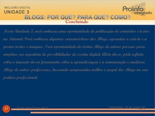 Nesta Unidade 3, você conheceu uma oportunidade de publicação de conteúdos e textos na  Internet . Você conheceu algumas características dos  Blogs , aprendeu a criá-lo e a postar textos e imagens. Teve oportunidade de visitar  Blogs  de outras pessoas para ampliar seu repertório de possibilidades de escrita digital. Além disso, pôde refletir sobre o impacto dessa ferramenta sobre a aprendizagem e a comunicação e analisou  Blogs  de outros professores, buscando compreender melhor o papel dos  Blogs  na sua prática profissional.  Terça-feira, 14 de Junho de 2011 Tutor Jose Cicero Alves Concluindo  
