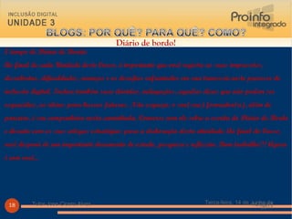 Terça-feira, 14 de Junho de 2011 Tutor Jose Cicero Alves 14/06/11 Tutor Jose Cicero Alves Diário de bordo! É tempo de Diário de Bordo:  Ao final de cada Unidade deste Curso, é importante que você registre as suas impressões, descobertas, dificuldades, avanços e os desafios enfrentados em sua travessia neste processo de inclusão digital. Inclua também suas dúvidas, indagações, aquelas dicas que não podem ser esquecidas, as ideias para buscas futuras. Não esqueça: o seu(sua) formador(a), além de parceiro, é seu companheiro nesta caminhada. Converse com ele sobre a escrita do Diário de Bordo e discuta com os seus colegas estratégias para a elaboração desta atividade. Ao final do Curso, você disporá de um importante documento de estudo, pesquisa e reflexão. Bom trabalho!!! Agora é com você...  