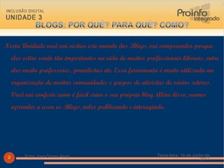 Nesta Unidade você vai visitar este mundo dos  Blogs , vai compreender porque eles estão sendo tão importantes na vida de muitos profissionais liberais, entre eles muito professores, jornalistas etc. Essa ferramenta é muito utilizada na organização de muitas comunidades e grupos de ativistas de vários setores. Você vai conferir como é fácil criar o seu próprio blog. Além disso, vamos aprender a usar os  Blogs , neles publicando e interagindo. Terça-feira, 14 de Junho de 2011 Tutor Jose Cicero Alves 