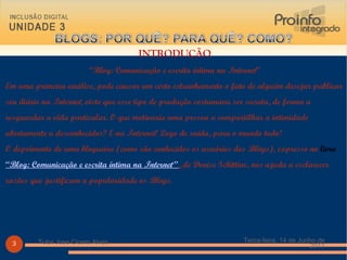 INTRODUÇÃO “ Blog: Comunicação e escrita íntima na  Internet ” Em uma primeira análise, pode causar um certo estranhamento o fato de alguém desejar publicar seu diário na  Internet , visto que esse tipo de produção costumava ser secreta, de forma a resguardar a vida particular. O que motivaria uma pessoa a compartilhar a intimidade abertamente a desconhecidos? E na  Internet ! Logo de saída, para o mundo todo! O depoimento de uma blogueira (como são conhecidos os usuários dos  Blogs ), expresso no  livro   “Blog: Comunicação e escrita íntima na  Internet ”  ,  de Denise Schittine, nos ajuda a esclarecer razões que justificam a popularidade os  Blogs .  Terça-feira, 14 de Junho de 2011 Tutor Jose Cicero Alves 