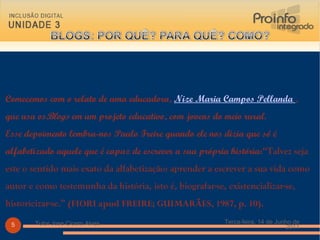 Comecemos com o relato de uma educadora,  Nize Maria Campos Pellanda  , que usa os Blogs  em um projeto educativo, com jovens do meio rural.  Esse depoimento lembra-nos Paulo Freire quando ele nos dizia que só é alfabetizado aquele que é capaz de escrever a sua própria história :“Talvez seja este o sentido mais exato da alfabetização: aprender a escrever a sua vida como autor e como testemunha da história, isto é, biografar-se, existencializar-se, historicizar-se.”   (FIORI apud FREIRE; GUIMARÃES, 1987, p. 10). Terça-feira, 14 de Junho de 2011 Tutor Jose Cicero Alves 