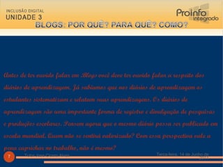 Antes de ter ouvido falar em  Blogs  você deve ter ouvido falar a respeito dos diários de aprendizagem. Já sabíamos que nos diários de aprendizagem os estudantes sistematizam e relatam suas aprendizagens. Os diários de aprendizagem são uma importante forma de registro e divulgação de pesquisas e produções escolares. Pensem agora que o mesmo diário possa ser publicado em escala mundial. Quem não se sentirá valorizado? Com essa perspectiva vale a pena caprichar no trabalho, não é mesmo? Terça-feira, 14 de Junho de 2011 Tutor Jose Cicero Alves 