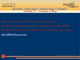 Vamos visitar alguns  Blogs ? Para esta viagem ao mundo dos  Blogs  recomendamos como porta de entrada o site do Blog BLiBiE (Blogue de Livros/Leitura, de Bibliotecas ou de Educação), cujo endereço é  http://blibie.blogspot.com/   .  Atividade 3.1 – Visitando os  Blogs Terça-feira, 14 de Junho de 2011 Tutor Jose Cicero Alves 