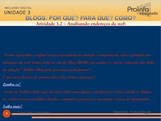   Vamos aproveitar e refinar nossa capacidade de atenção e compreensão sobre o formato dos endereços da  web . Então, volte ao site do Blog BliBiE e lá analise os vários endereços dos links da relação “Melhor Blog feito por uma escola/turma”.  O que você observa de comum entre estes vários endereços? Lembre-se!   Texto de Paloma Cotes que discorre sobre como alunos e professores estão usando os diários na  Internet  para partilhar dúvidas, estimular pesquisas e incentivar a troca de informações.  Saiba mais!   Atividade 3.2 – Analisando endereços da  web Terça-feira, 14 de Junho de 2011 Tutor Jose Cicero Alves 