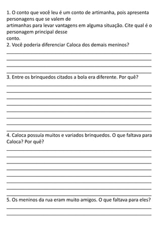1. O conto que você leu é um conto de artimanha, pois apresenta
personagens que se valem de
artimanhas para levar vantagens em alguma situação. Cite qual é o
personagem principal desse
conto.
2. Você poderia diferenciar Caloca dos demais meninos?
______________________________________________________
______________________________________________________
______________________________________________________
______________________________________________________
3. Entre os brinquedos citados a bola era diferente. Por quê?
______________________________________________________
______________________________________________________
______________________________________________________
______________________________________________________
______________________________________________________
______________________________________________________
______________________________________________________
______________________________________________________
4. Caloca possuía muitos e variados brinquedos. O que faltava para
Caloca? Por quê?
______________________________________________________
______________________________________________________
______________________________________________________
______________________________________________________
______________________________________________________
______________________________________________________
______________________________________________________
______________________________________________________
5. Os meninos da rua eram muito amigos. O que faltava para eles?
______________________________________________________
______________________________________________________
 