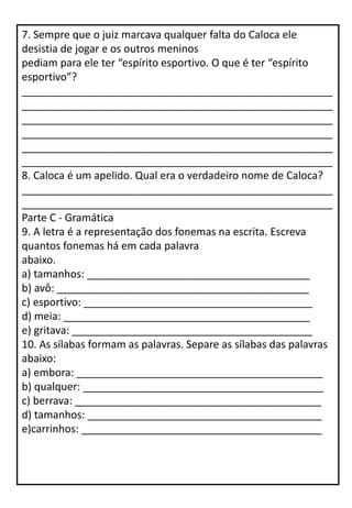 7. Sempre que o juiz marcava qualquer falta do Caloca ele
desistia de jogar e os outros meninos
pediam para ele ter “espírito esportivo. O que é ter “espírito
esportivo”?
_____________________________________________________
_____________________________________________________
_____________________________________________________
_____________________________________________________
_____________________________________________________
_____________________________________________________
8. Caloca é um apelido. Qual era o verdadeiro nome de Caloca?
_____________________________________________________
_____________________________________________________
Parte C - Gramática
9. A letra é a representação dos fonemas na escrita. Escreva
quantos fonemas há em cada palavra
abaixo.
a) tamanhos: ______________________________________
b) avô: ___________________________________________
c) esportivo: _______________________________________
d) meia: __________________________________________
e) gritava: _________________________________________
10. As sílabas formam as palavras. Separe as sílabas das palavras
abaixo:
a) embora: __________________________________________
b) qualquer: _________________________________________
c) berrava: __________________________________________
d) tamanhos: ________________________________________
e)carrinhos: _________________________________________
 