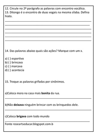 12. Circule no 2º parágrafo as palavras com encontro vocálico.
13. Ditongo é o encontro de duas vogais na mesma sílaba. Defina
hiato.
______________________________________________________
_____________________________________________________
______________________________________________________
______________________________________________________
______________________________________________________
______________________________________________________
14. Das palavras abaixo quais são ações? Marque com um x.
a) ( ) esportivo
b) ( ) brincava
c) ( ) marcava
d) ( ) acontecia
15. Troque as palavras grifadas por sinônimos.
a)Caloca mora na casa mais bonita da rua.
______________________________________________________
b)Não deixava ninguém brincar com os brinquedos dele.
______________________________________________________
c)Caloca brigava com todo mundo
_____________________________________________________
Fonte roseartseducar.blogspot.com.b
 