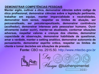 @luizhenpimentel
DEMONSTRAR COMPETÊNCIAS PESSOAIS
Manter sigilo, cultivar a ética, demonstrar ciências sobre código de
ética profissional, demonstrar ciências sobre a legislação pertinente,
trabalhar em equipe, manter imparcialidade e neutralidades,
demonstrar bom senso, respeitar os limites de atuação, ser
psicoanalisado, ser psicoterapeutizado, demonstrar continência
(acolhedor), demonstrar interesse pela pessoa/ser humano. Ouvir
ativamente (saber ouvir), manter-se atualizado, contornar situações
adversas, respeitar valores e crenças dos clientes, demonstrar
capacidade de observação, demonstrar habilidade de questionar,
amar a verdade, manter o setting analítico, demonstrar autonomia de
pensamento, demonstrar espírito crítico, respeitar os limites do
cliente e tomar decisões em situações de pressão.
Fonte: CBO no. 2515.50. http://www.mtecbo.gov.br
 