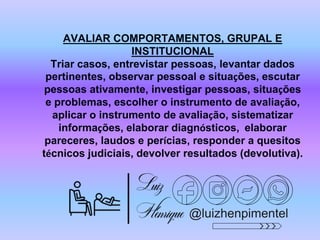 @luizhenpimentel
AVALIAR COMPORTAMENTOS, GRUPAL E
INSTITUCIONAL
Triar casos, entrevistar pessoas, levantar dados
pertinentes, observar pessoal e situações, escutar
pessoas ativamente, investigar pessoas, situações
e problemas, escolher o instrumento de avaliação,
aplicar o instrumento de avaliação, sistematizar
informações, elaborar diagnósticos, elaborar
pareceres, laudos e perícias, responder a quesitos
técnicos judiciais, devolver resultados (devolutiva).
 