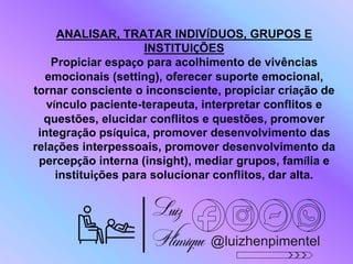 ANALISAR, TRATAR INDIVÍDUOS, GRUPOS E
INSTITUIÇÕES
Propiciar espaço para acolhimento de vivências
emocionais (setting), oferecer suporte emocional,
tornar consciente o inconsciente, propiciar criação de
vínculo paciente-terapeuta, interpretar conflitos e
questões, elucidar conflitos e questões, promover
integração psíquica, promover desenvolvimento das
relações interpessoais, promover desenvolvimento da
percepção interna (insight), mediar grupos, família e
instituições para solucionar conflitos, dar alta.
@luizhenpimentel
 