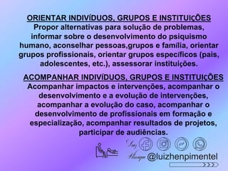 ORIENTAR INDIVÍDUOS, GRUPOS E INSTITUIÇÕES
Propor alternativas para solução de problemas,
informar sobre o desenvolvimento do psiquismo
humano, aconselhar pessoas,grupos e família, orientar
grupos profissionais, orientar grupos específicos (pais,
adolescentes, etc.), assessorar instituições.
ACOMPANHAR INDIVÍDUOS, GRUPOS E INSTITUIÇÕES
Acompanhar impactos e intervenções, acompanhar o
desenvolvimento e a evolução de intervenções,
acompanhar a evolução do caso, acompanhar o
desenvolvimento de profissionais em formação e
especialização, acompanhar resultados de projetos,
participar de audiências.
@luizhenpimentel
 