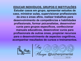 @luizhenpimentel
EDUCAR INDIVÍDUOS, GRUPOS E INSTITUIÇÕES
Estudar casos em grupo, apresentar estudos de
caso, ministrar aulas, supervisionar profissionais
da área e áreas afins, realizar trabalhos para
desenvolvimento de competências e habilidades
profissionais, formar psicanalistas, desenvolver
curós para grupos específicos, confeccionar
manuais educativos, desenvolver curós para
profissionais de outras áreas, propiciar recursos
para o desenvolvimento de aspectos cognitivos,
acompanhar resultados de cursos e treinamentos.
 