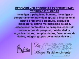 @luizhenpimentel
DESENVOLVER PESQUISAR EXPERIMENTAIS,
TEÓRICAS E CLÍNICAS
Investigar o psiquismo humano, investigar o
comportamento individual, grupal e institucional,
definir problema e objetivos, pesquisar
bibliografia, definir metodologias de ação,
estabelecer parâmetros de pesquisa, construir
instrumentos de pesquisa, coletar dados,
organizar dados, compilar dados, fazer leitura de
dados, integrar grupos de estudos de caso.
 