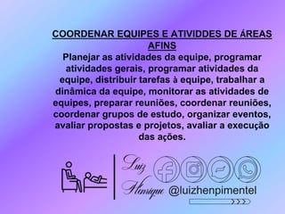 @luizhenpimentel
COORDENAR EQUIPES E ATIVIDDES DE ÁREAS
AFINS
Planejar as atividades da equipe, programar
atividades gerais, programar atividades da
equipe, distribuir tarefas à equipe, trabalhar a
dinâmica da equipe, monitorar as atividades de
equipes, preparar reuniões, coordenar reuniões,
coordenar grupos de estudo, organizar eventos,
avaliar propostas e projetos, avaliar a execução
das ações.
 