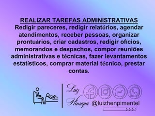 @luizhenpimentel
REALIZAR TAREFAS ADMINISTRATIVAS
Redigir pareceres, redigir relatórios, agendar
atendimentos, receber pessoas, organizar
prontuários, criar cadastros, redigir ofícios,
memorandos e despachos, compor reuniões
administrativas e técnicas, fazer levantamentos
estatísticos, comprar material técnico, prestar
contas.
 