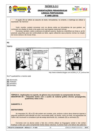 MÓDULO I
ORIENTAÇÕES PEDAGÓGICAS
LÍNGUA PORTUGUESA
4º ANO (2010)
PROJETO (CON)SEGUIR – MÓDULO 1 – 4º ANO 10 LÍNGUA PORTUGUESA - 2010
A opção (D) se refere ao assunto do texto, brincadeiras, no entanto, o restringe ao utilizar a
expressão ―de meninos‖.
Você, monitor, poderá conversar com os alunos sobre as brincadeiras de que gostam, se
conhecem as citadas no texto e de quais e em que lugares costumam brincar.
Converse, também, sobre a estrutura do gênero poema. Ajude-os a identificar as rimas e, se for
possível, peça-lhes para dar continuidade ao texto, agora utilizando seus próprios nomes na criação
de novos versos e de novas rimas.
05)
TEXTO
http://www.noiteedia.blogger.com.br/2004_01_01_archive.html
No 2º quadradinho o menino está
(A) aborrecido.
(B) chateado.
(C) pensativo.
(D) animado.
TÓPICO II – Implicações no suporte, do gênero e/ou enunciador na compreensão do texto.
DESCRITOR D5 – Interpretar textos com o auxílio de material gráfico diverso (propagandas,
quadrinhos, fotos e etc)
GABARITO: C
DISTRATORES:
As respostas (A), (B) e (D) não podem ser corretas, pois, embora o aluno deva observar apenas o
segundo quadrinho para atender ao que o enunciado pede, na tirinha, como um todo, as expressões de
Calvin não nos levam a considerar que ele esteja aborrecido (A), chateado (B) ou animado (D).
Converse com os alunos sobre o fato de a tirinha utilizar as linguagens verbal e não verbal.
Explique a eles que, para compreender textos dessa natureza, é preciso fazer uma leitura das palavras
 