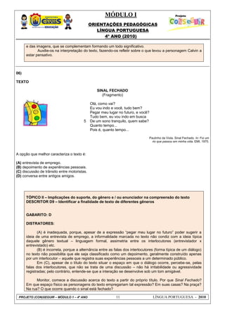 MÓDULO I
ORIENTAÇÕES PEDAGÓGICAS
LÍNGUA PORTUGUESA
4º ANO (2010)
PROJETO (CON)SEGUIR – MÓDULO 1 – 4º ANO 11 LÍNGUA PORTUGUESA - 2010
e das imagens, que se complementam formando um todo significativo.
Auxilie-os na interpretação do texto, fazendo-os refletir sobre o que levou a personagem Calvin a
estar pensativo.
06)
TEXTO
SINAL FECHADO
(Fragmento)
5
Olá, como vai?
Eu vou indo e você, tudo bem?
Pegar meu lugar no futuro, e você?
Tudo bem, eu vou indo em busca
De um sono tranquilo, quem sabe?
Quanto tempo...
Pois é, quanto tempo...
Paulinho da Viola. Sinal Fechado. In: Foi um
rio que passou em minha vida. EMI, 1970.
A opção que melhor caracteriza o texto é:
(A) entrevista de emprego.
(B) depoimento de experiências pessoais.
(C) discussão de trânsito entre motoristas.
(D) conversa entre antigos amigos.
TÓPICO II – Implicações do suporte, do gênero e / ou enunciador na compreensão do texto
DESCRITOR D9 – Identificar a finalidade de texto de diferentes gêneros
GABARITO: D
DISTRATORES:
(A) é inadequada, porque, apesar de a expressão ―pegar meu lugar no futuro‖ poder sugerir a
ideia de uma entrevista de emprego, a informalidade marcada no texto não condiz com a ideia típica
daquele gênero textual – linguagem formal, assimetria entre os interlocutores (entrevistador x
entrevistado) etc.
(B) é incorreta, porque a alternância entre as falas dos interlocutores (forma típica de um diálogo)
no texto não possibilita que ele seja classificado como um depoimento, geralmente construído apenas
por um interlocutor – aquele que registra suas experiências pessoais a um determinado público.
Em (C), apesar de o título do texto situar o espaço em que o diálogo ocorre, percebe-se, pelas
falas dos interlocutores, que não se trata de uma discussão – não há irritabilidade ou agressividade
registradas; pelo contrário, entende-se que a interação se desenvolve sob um tom amigável.
Monitor, comece a discussão acerca do texto a partir do próprio título. Por que Sinal Fechado?
Em que espaço físico as personagens do texto empregariam tal expressão? Em suas casas? Na praça?
Na rua? O que ocorre quando o sinal está fechado?
 