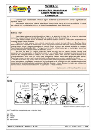 MÓDULO I
ORIENTAÇÕES PEDAGÓGICAS
LÍNGUA PORTUGUESA
4º ANO (2010)
PROJETO (CON)SEGUIR – MÓDULO 1 – 4º ANO 12 LÍNGUA PORTUGUESA - 2010
Converse com eles também sobre as regras de trânsito que conhecem e sobre o significado de
algumas placas.
Se possível leve para a sala de aula alguns desenhos de placas e mostre aos alunos, pode-se
até inventar um jogo trabalhando com os desenhos das placas e seus significados.
Sobre o autor
Paulo César Batista de Faria ou Paulinho da Viola (12 de Novembro de 1942, Rio de Janeiro) é violonista e
compositor brasileiro, filho do violonista César Faria do conjunto de choro Época de Ouro.
Tem destaque como músico de samba, mas também compõe choros e é tido como representante da
chamada Música Popular Brasileira.
Paulinho da Viola cresceu num ambiente naturalmente musical. Na sua infância em Botafogo, bairro
tradicional da zona sul do Rio de Janeiro onde nasceu em 12 de novembro de 1942, teve contado constante com a
música através do pai, violonista integrante do conjunto Época de Ouro. Nos ensaios familiares do conjunto,
Paulinho conheceu Jacob do Bandolim e Pixinguinha, entre muitos outros músicos que se reuniam para fazer choro
e eventualmente cantar valsas e sambas de diferentes épocas.
Ao longo dos anos 70, Paulinho gravou em média um disco por ano, ganhou diversos prêmios e se
apresentou por diversas cidades no Brasil e no mundo. Já nos anos 80, gravou mais quatros discos e manteve-se
como um dos principais nomes do samba no país. Nos anos 90, entrou numa nova fase, onde a imprensa e os
críticos passaram a vê-lo como um músico mais sofisticado e maduro. Mesmo sem perder seu apelo popular,
Paulinho gravou um de seus mais importantes trabalhos, Bebadosamba e montou o espetáculo homônimo.
O trabalho de Paulinho hoje é visto como um elo entre diversas tradições populares como o samba, o carnaval e o
choro, além de suas incursões em composições para violão e peças de vanguarda. Um dos maiores representantes
do samba e herdeiro do legado de músicos como Cartola, Candeia e Nelson Cavaquinho mostra que está sempre
se renovando e produzindo sem abandonar seus princípios e valores estéticos.
http://www.letras.com.br/biografia/paulinho-da-viola
07)
TEXTO
http://www.oladoescurodosol.wordpress.com
No 3º quadrinho percebe-se que a menina ficou
(A) feliz
(B) irritada
(C) tímida
(D) aterrorizada
 