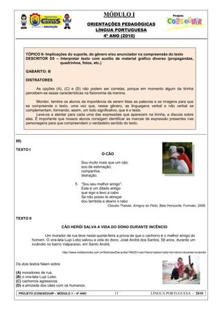 MÓDULO I
ORIENTAÇÕES PEDAGÓGICAS
LÍNGUA PORTUGUESA
4º ANO (2010)
PROJETO (CON)SEGUIR – MÓDULO 1 – 4º ANO 13 LÍNGUA PORTUGUESA - 2010
TÓPICO II- Implicações do suporte, do gênero e/ou anunciador na compreensão do texto
DESCRITOR D5 – Interpretar texto com auxílio de material gráfico diverso (propagandas,
quadrinhos, fotos, etc.)
GABARITO: B
DISTRATORES
As opções (A), (C) e (D) não podem ser corretas, porque em momento algum da tirinha
percebem-se essas características na fisionomia da menina.
Monitor, lembre os alunos da importância de serem lidas as palavras e as imagens para que
se compreenda o texto, uma vez que, nesse gênero, as linguagens verbal e não verbal se
complementam, formando, assim, um todo significativo, que é o texto.
Leve-os a atentar para cada uma das expressões que aparecem na tirinha, e discuta sobre
elas. É importante que nossos alunos consigam identificar as marcas de expressão presentes nas
personagens para que compreendam o verdadeiro sentido do texto.
08)
TEXTO I
5
O CÃO
Sou muito mais que um cão:
sou de estimação,
companhia,
distração.
―Sou seu melhor amigo‖:
Este é um ditado antigo
que sigo e levo a cabo
Se não posso te abraçar
dou lambida e abano o rabo
Claudio Thebas. Amigos do Peito. Belo Horizonte: Formato, 2006.
TEXTO II
CÂO HERÓI SALVA A VIDA DO DONO DURANTE INCÊNCIO
Um morador de rua teve nesta quinta-feira a prova de que o cachorro é o melhor amigo do
homem. O vira-lata Lupi Lobo salvou a vida do dono, José André dos Santos, 56 anos, durante um
incêndio no bairro Valparaíso, em Santo André.
http://www.redebomdia.com.br/Noticias/Dia-a-dia/14625/+cao+heroi+salva+vida+do+dono+durante+incendio
Os dois textos falam sobre
(A) moradores de rua.
(B) o vira-lata Lupi Lobo.
(C) cachorros agressivos.
(D) a amizade dos cães com os humanos.
 