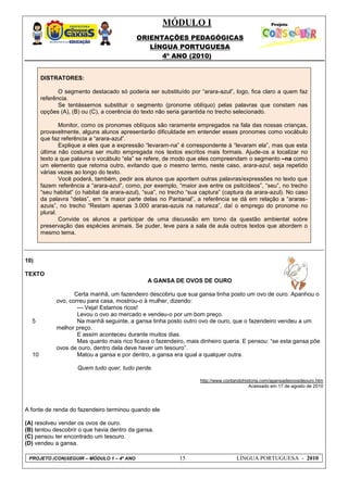 MÓDULO I
ORIENTAÇÕES PEDAGÓGICAS
LÍNGUA PORTUGUESA
4º ANO (2010)
PROJETO (CON)SEGUIR – MÓDULO 1 – 4º ANO 15 LÍNGUA PORTUGUESA - 2010
DISTRATORES:
O segmento destacado só poderia ser substituído por ―arara-azul‖, logo, fica claro a quem faz
referência.
Se tentássemos substituir o segmento (pronome oblíquo) pelas palavras que constam nas
opções (A), (B) ou (C), a coerência do texto não seria garantida no trecho selecionado.
Monitor, como os pronomes oblíquos são raramente empregados na fala das nossas crianças,
provavelmente, alguns alunos apresentarão dificuldade em entender esses pronomes como vocábulo
que faz referência a ―arara-azul‖.
Explique a eles que a expressão ―levaram-na‖ é correspondente à ―levaram ela‖, mas que esta
última não costuma ser muito empregada nos textos escritos mais formais. Ajude-os a localizar no
texto a que palavra o vocábulo ―ela‖ se refere, de modo que eles compreendam o segmento –na como
um elemento que retoma outro, evitando que o mesmo termo, neste caso, arara-azul, seja repetido
várias vezes ao longo do texto.
Você poderá, também, pedir aos alunos que apontem outras palavras/expressões no texto que
fazem referência a ―arara-azul‖, como, por exemplo, ―maior ave entre os psitcídeos‖, ―seu‖, no trecho
―seu habitat‖ (o habitat da arara-azul), ―sua‖, no trecho ―sua captura‖ (captura da arara-azul). No caso
da palavra ―delas‖, em ―a maior parte delas no Pantanal‖, a referência se dá em relação a ―araras-
azuis‖, no trecho ―Restam apenas 3.000 araras-azuis na natureza‖, daí o emprego do pronome no
plural.
Convide os alunos a participar de uma discussão em torno da questão ambiental sobre
preservação das espécies animais. Se puder, leve para a sala de aula outros textos que abordem o
mesmo tema.
10)
TEXTO
5
10
A GANSA DE OVOS DE OURO
Certa manhã, um fazendeiro descobriu que sua gansa tinha posto um ovo de ouro. Apanhou o
ovo, correu para casa, mostrou-o à mulher, dizendo:
--- Veja! Estamos ricos!
Levou o ovo ao mercado e vendeu-o por um bom preço.
Na manhã seguinte, a gansa tinha posto outro ovo de ouro, que o fazendeiro vendeu a um
melhor preço.
E assim aconteceu durante muitos dias.
Mas quanto mais rico ficava o fazendeiro, mais dinheiro queria. E pensou: ―se esta gansa põe
ovos de ouro, dentro dela deve haver um tesouro‖.
Matou a gansa e por dentro, a gansa era igual a qualquer outra.
Quem tudo quer, tudo perde.
http://www.contandohistoria.com/agansadeovosdeouro.htm
Acessado em 17 de agosto de 2010
A fonte de renda do fazendeiro terminou quando ele
(A) resolveu vender os ovos de ouro.
(B) tentou descobrir o que havia dentro da gansa.
(C) pensou ter encontrado um tesouro.
(D) vendeu a gansa.
 