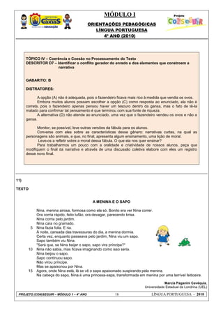 MÓDULO I
ORIENTAÇÕES PEDAGÓGICAS
LÍNGUA PORTUGUESA
4º ANO (2010)
PROJETO (CON)SEGUIR – MÓDULO 1 – 4º ANO 16 LÍNGUA PORTUGUESA - 2010
TÓPICO IV – Coerência e Coesão no Processamento do Texto
DESCRITOR D7 – Identificar o conflito gerador do enredo e dos elementos que constroem a
narrativa
GABARITO: B
DISTRATORES:
A opção (A) não é adequada, pois o fazendeiro ficava mais rico à medida que vendia os ovos.
Embora muitos alunos possam escolher a opção (C) como resposta ao enunciado, ela não é
correta, pois o fazendeiro apenas pensou haver um tesouro dentro da gansa, mas o fato de tê-la
matado para confirmar tal pensamento é que terminou com sua fonte de riqueza.
A alternativa (D) não atende ao enunciado, uma vez que o fazendeiro vendeu os ovos e não a
gansa.
Monitor, se possível, leve outras versões da fábula para os alunos.
Converse com eles sobre as características desse gênero: narrativas curtas, na qual as
personagens são animais, e que, no final, apresenta algum ensinamento, uma lição de moral.
Leve-os a refletir sobre a moral dessa fábula. O que ela nos quer ensinar?
Para trabalharmos um pouco com a oralidade e criatividade de nossos alunos, peça que
modifiquem o final da narrativa e através de uma discussão coletiva elabore com eles um registro
desse novo final.
11)
TEXTO
A MENINA E O SAPO
5
10
15
Nina, menina airosa, formosa como ela só. Bonito era ver Nina correr.
Ora corria rápido, feito tufão, ora devagar, parecendo brisa.
Nina corria pelo jardim.
Nina caía no gramado.
Nina fazia folia. E ria.
À noite, cansada das travessuras do dia, a menina dormia.
Certa vez, enquanto passeava pelo jardim, Nina viu um sapo.
Sapo também viu Nina.
"Será que, se Nina beijar o sapo, sapo vira príncipe?"
Nina não sabia, mas ficava imaginando como isso seria.
Nina beijou o sapo.
Sapo continuou sapo.
Não virou príncipe.
Mas se apaixonou por Nina.
Agora, onde Nina está, lá se vê o sapo apaixonado suspirando pela menina.
Na cabeça do sapo, Nina é uma princesa-sapa, transformada em menina por uma terrível feiticeira.
Marcia Paganini Cavéquia,
Universidade Estadual de Londrina (UEL)
 
