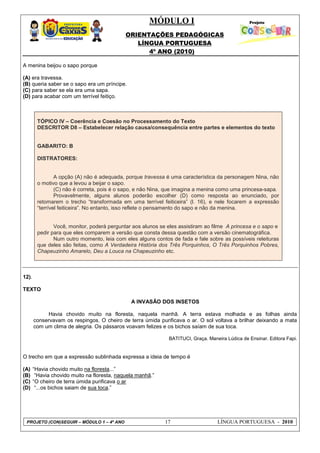 MÓDULO I
ORIENTAÇÕES PEDAGÓGICAS
LÍNGUA PORTUGUESA
4º ANO (2010)
PROJETO (CON)SEGUIR – MÓDULO 1 – 4º ANO 17 LÍNGUA PORTUGUESA - 2010
A menina beijou o sapo porque
(A) era travessa.
(B) queria saber se o sapo era um príncipe.
(C) para saber se ela era uma sapa.
(D) para acabar com um terrível feitiço.
TÓPICO IV – Coerência e Coesão no Processamento do Texto
DESCRITOR D8 – Estabelecer relação causa/consequência entre partes e elementos do texto
GABARITO: B
DISTRATORES:
A opção (A) não é adequada, porque travessa é uma característica da personagem Nina, não
o motivo que a levou a beijar o sapo.
(C) não é correta, pois é o sapo, e não Nina, que imagina a menina como uma princesa-sapa.
Provavelmente, alguns alunos poderão escolher (D) como resposta ao enunciado, por
retomarem o trecho ―transformada em uma terrível feiticeira‖ (l. 16), e nele focarem a expressão
―terrível feiticeira‖. No entanto, isso reflete o pensamento do sapo e não da menina.
Você, monitor, poderá perguntar aos alunos se eles assistiram ao filme A princesa e o sapo e
pedir para que eles comparem a versão que consta dessa questão com a versão cinematográfica.
Num outro momento, leia com eles alguns contos de fada e fale sobre as possíveis releituras
que deles são feitas, como A Verdadeira História dos Três Porquinhos, O Três Porquinhos Pobres,
Chapeuzinho Amarelo, Deu a Louca na Chapeuzinho etc.
12).
TEXTO
A INVASÃO DOS INSETOS
Havia chovido muito na floresta, naquela manhã. A terra estava molhada e as folhas ainda
conservavam os respingos. O cheiro de terra úmida purificava o ar. O sol voltava a brilhar deixando a mata
com um clima de alegria. Os pássaros voavam felizes e os bichos saíam de sua toca.
BATITUCI, Graça. Maneira Lúdica de Ensinar. Editora Fapi.
O trecho em que a expressão sublinhada expressa a ideia de tempo é
(A) ―Havia chovido muito na floresta...‖
(B) ―Havia chovido muito na floresta, naquela manhã.‖
(C) ―O cheiro de terra úmida purificava o ar
(D) ―...os bichos saiam de sua toca.‖
 