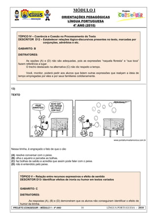 MÓDULO I
ORIENTAÇÕES PEDAGÓGICAS
LÍNGUA PORTUGUESA
4º ANO (2010)
PROJETO (CON)SEGUIR – MÓDULO 1 – 4º ANO 18 LÍNGUA PORTUGUESA - 2010
13)
TEXTO
www.portalturmadamonica.com.br
Nessa tirinha, é engraçado o fato de que o cão
(A) resolve conversar com o peixe.
(B) olha o aquário e percebe as bolhas.
(C) faz bolhas de sabão e acredita que assim pode falar com o peixe.
(D) não é entendido pelo peixe.
TÓPICO V – Relação entre recursos expressivos e efeito de sentido
DESCRITOR D13- Identificar efeitos de ironia ou humor em textos variados
GABARITO: C
DISTRATORES:
.As respostas (A), (B) e (D) demonstram que os alunos não conseguiram identificar o efeito de
humor da tirinha.
TÓPICO IV – Coerência e Coesão no Processamento do Texto
DESCRITOR D12 – Estabelecer relações lógico-discursivas presentes no texto, marcadas por
conjunções, advérbios e etc.
GABARITO: B
DISTRATORES:
As opções (A) e (D) não são adequadas, pois as expressões ―naquela floresta‖ e ―sua toca‖
fazem referência a lugar.
O trecho destacado na alternativa (C) não diz respeito a tempo.
Você, monitor, poderá pedir aos alunos que listem outras expressões que realçam a ideia de
tempo empregadas por eles e por seus familiares cotidianamente.
 