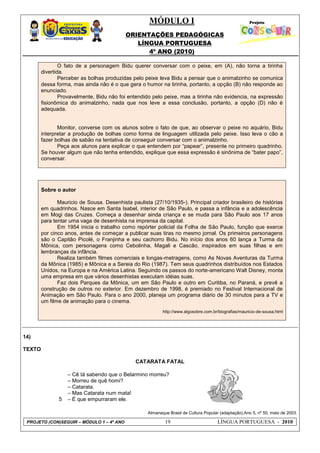 MÓDULO I
ORIENTAÇÕES PEDAGÓGICAS
LÍNGUA PORTUGUESA
4º ANO (2010)
PROJETO (CON)SEGUIR – MÓDULO 1 – 4º ANO 19 LÍNGUA PORTUGUESA - 2010
O fato de a personagem Bidu querer conversar com o peixe, em (A), não torna a tirinha
divertida.
Perceber as bolhas produzidas pelo peixe leva Bidu a pensar que o animalzinho se comunica
dessa forma, mas ainda não é o que gera o humor na tirinha, portanto, a opção (B) não responde ao
enunciado.
Provavelmente, Bidu não foi entendido pelo peixe, mas a tirinha não evidencia, na expressão
fisionômica do animalzinho, nada que nos leve a essa conclusão, portanto, a opção (D) não é
adequada.
Monitor, converse com os alunos sobre o fato de que, ao observar o peixe no aquário, Bidu
interpretar a produção de bolhas como forma de linguagem utilizada pelo peixe. Isso leva o cão a
fazer bolhas de sabão na tentativa de conseguir conversar com o animalzinho.
Peça aos alunos para explicar o que entendem por ―papear‖, presente no primeiro quadrinho.
Se houver algum que não tenha entendido, explique que essa expressão é sinônima de ―bater papo‖,
conversar.
Sobre o autor
Mauricio de Sousa. Desenhista paulista (27/10/1935-). Principal criador brasileiro de histórias
em quadrinhos. Nasce em Santa Isabel, interior de São Paulo, e passa a infância e a adolescência
em Mogi das Cruzes. Começa a desenhar ainda criança e se muda para São Paulo aos 17 anos
para tentar uma vaga de desenhista na imprensa da capital.
Em 1954 inicia o trabalho como repórter policial da Folha de São Paulo, função que exerce
por cinco anos, antes de começar a publicar suas tiras no mesmo jornal. Os primeiros personagens
são o Capitão Picolé, o Franjinha e seu cachorro Bidu. No início dos anos 60 lança a Turma da
Mônica, com personagens como Cebolinha, Magali e Cascão, inspirados em suas filhas e em
lembranças da infância.
Realiza também filmes comerciais e longas-metragens, como As Novas Aventuras da Turma
da Mônica (1985) e Mônica e a Sereia do Rio (1987). Tem seus quadrinhos distribuídos nos Estados
Unidos, na Europa e na América Latina. Seguindo os passos do norte-americano Walt Disney, monta
uma empresa em que vários desenhistas executam idéias suas.
Faz dois Parques da Mônica, um em São Paulo e outro em Curitiba, no Paraná, e prevê a
construção de outros no exterior. Em dezembro de 1998, é premiado no Festival Internacional de
Animação em São Paulo. Para o ano 2000, planeja um programa diário de 30 minutos para a TV e
um filme de animação para o cinema.
http://www.algosobre.com.br/biografias/mauricio-de-sousa.html
14)
TEXTO
CATARATA FATAL
Almanaque Brasil de Cultura Popular (adaptação).Ano 5, nº 50, maio de 2003.
5
– Cê tá sabendo que o Belarmino morreu?
– Morreu de quê homi?
– Catarata.
– Mas Catarata num mata!
– É que empurraram ele.
 