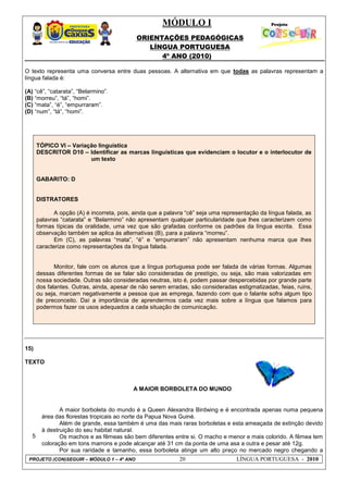 MÓDULO I
ORIENTAÇÕES PEDAGÓGICAS
LÍNGUA PORTUGUESA
4º ANO (2010)
PROJETO (CON)SEGUIR – MÓDULO 1 – 4º ANO 20 LÍNGUA PORTUGUESA - 2010
O texto representa uma conversa entre duas pessoas. A alternativa em que todas as palavras representam a
língua falada é:
(A) ―cê‖, ―catarata‖, ―Belarmino‖.
(B) ―morreu‖, ―tá‖, ―homi‖.
(C) ―mata‖, ―é‖, ―empurraram‖.
(D) ―num‖, ―tá―, ―homi‖.
TÓPICO VI – Variação linguística
DESCRITOR D10 – Identificar as marcas linguísticas que evidenciam o locutor e o interlocutor de
um texto
GABARITO: D
DISTRATORES
A opção (A) é incorreta, pois, ainda que a palavra ―cê‖ seja uma representação da língua falada, as
palavras ―catarata‖ e ―Belarmino‖ não apresentam qualquer particularidade que lhes caracterizem como
formas típicas da oralidade, uma vez que são grafadas conforme os padrões da língua escrita. Essa
observação também se aplica às alternativas (B), para a palavra ―morreu‖.
Em (C), as palavras ―mata‖, ―é‖ e ―empurraram‖ não apresentam nenhuma marca que lhes
caracterize como representações da língua falada.
Monitor, fale com os alunos que a língua portuguesa pode ser falada de várias formas. Algumas
dessas diferentes formas de se falar são consideradas de prestígio, ou seja, são mais valorizadas em
nossa sociedade. Outras são consideradas neutras, isto é, podem passar despercebidas por grande parte
dos falantes. Outras, ainda, apesar de não serem erradas, são consideradas estigmatizadas, feias, ruins,
ou seja, marcam negativamente a pessoa que as emprega, fazendo com que o falante sofra algum tipo
de preconceito. Daí a importância de aprendermos cada vez mais sobre a língua que falamos para
podermos fazer os usos adequados a cada situação de comunicação.
15)
TEXTO
5
A MAIOR BORBOLETA DO MUNDO
A maior borboleta do mundo é a Queen Alexandra Birdwing e é encontrada apenas numa pequena
área das florestas tropicais ao norte da Papua Nova Guiné.
Além de grande, essa também é uma das mais raras borboletas e esta ameaçada de extinção devido
à destruição do seu habitat natural.
Os machos e as fêmeas são bem diferentes entre si. O macho e menor e mais colorido. A fêmea tem
coloração em tons marrons e pode alcançar até 31 cm da ponta de uma asa a outra e pesar até 12g.
Por sua raridade e tamanho, essa borboleta atinge um alto preço no mercado negro chegando a
 