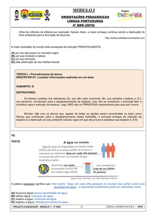 MÓDULO I
ORIENTAÇÕES PEDAGÓGICAS
LÍNGUA PORTUGUESA
4º ANO (2010)
PROJETO (CON)SEGUIR – MÓDULO 1 – 4º ANO 21 LÍNGUA PORTUGUESA - 2010
cifras de milhares de dólares por exemplar. Apesar disso, a maior ameaça continua sendo a destruição do
meio ambiente para a formação de lavouras.
http://www.portaldascuriosidades.com
A maior borboleta do mundo está ameaçada de extinção PRINCIPALMENTE:
(A) por seu alto preço no mercado negro.
(B) por sua raridade e beleza.
(C) por seu tamanho.
(D) pela destruição do seu habitat natural.
TÓPICO I – Procedimentos de leitura
DESCRITOR D1- Localizar informações explícitas em um texto
GABARITO: D
DISTRATORES:
Os fatores contidos nos distratores (A), seu alto valor comercial, (B), sua raridade e beleza, e (C),
seu tamanho, corroboram para o desaparecimento da espécie, mas não se constituem o principal fator a
contribuir para a extinção da espécie. Logo, NÃO são os PRINCIPAIS responsáveis para que isso ocorra.
Monitor, fale com os alunos que, apesar de todas as opções serem encontradas no texto como
fatores que contribuem para o desaparecimento dessa borboleta, a principal ameaça de extinção da
espécie é a destruição do seu ambiente natural, lugar em que ela procria e perpetua sua espécie (l. 8-9).
16)
TEXTO
A palavra escassez significa que / No trecho “duas em cada três pessoas no mundo vão sofrer como uma
escassez de água”, a expressão sublinhada pode ser entendida como
(A) há pouca água/ pouca quantidade de água
(B) sobrou água / excesso de água
(C) acabou a água / extinção da água
(D) esgotou a água / desaparecimento da água
 