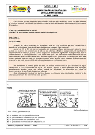 MÓDULO I
ORIENTAÇÕES PEDAGÓGICAS
LÍNGUA PORTUGUESA
4º ANO (2010)
PROJETO (CON)SEGUIR – MÓDULO 1 – 4º ANO 22 LÍNGUA PORTUGUESA - 2010
Caro monitor, no caso específico desta questão, você tem dois caminhos a tomar: um deles é ignorá-
la, o outro é substituir o enunciado que seguiu no material destinado ao aluno pelo que segue grifado nestas
Orientações.
TÓPICO I – Procedimentos de leitura.
DESCRITOR D3 – Inferir o sentido de uma palavra ou expressão.
GABARITO: A
DISTRATORES:
A opção (B) não é adequada ao enunciado, uma vez que a palavra ―excesso‖ corresponde à
abundância, evidenciando ideia contrária ao significado de escassez (falta, carência).
Apesar de (C) e (D) não serem adequadas ao enunciado, alguns alunos podem escolher essas
opções por levarem em consideração o fato de as palavras extinção e desaparecimento significarem,
respectivamente a cessação, sumiço. Ambas as palavras apresentam significados muito próximos, mas de
caráter definitivo, e, corresponderiam a ―não haver mais água‖, daí, não serem essas alternativas as que
melhor atendem ao enunciado. Nesse texto, escassez revela pouca quantidade, indicando que a água pode
rarear a ponto de ―duas em cada três pessoas no mundo” virem ―a sofrer com a escassez de água moderada
ou grave‖, o que pode ser percebido até pelo uso das palavras moderada e grave.
Por depreender o sentido global do texto, os alunos poderão concluir que ―escassez de água‖
corresponde a ―pouca quantidade de água‖. No entanto, embora o texto apresente uma linguagem
aparentemente simples, parte dos alunos poderá ter dificuldade de entendê-lo por conta do
desconhecimento do significado de algumas palavras.
Seria interessante incentivar os alunos a buscar no dicionário seus significados, inclusive o das
palavras que constam das alternativas desta questão.
17)
TEXTO
http://www.filedegato.com
Lendo a tirinha, percebemos que
(A) os supostos pais dos gatos são humanos.
(B) os gatos não estão satisfeitos com sua aparência.
(C) os gatos conhecem seu verdadeiros pais
(D) os gatos estão incomodados com o bigode do pai.
 